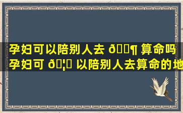 孕妇可以陪别人去 🐶 算命吗（孕妇可 🦈 以陪别人去算命的地方吗）